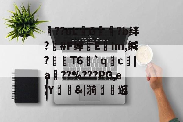 开云体育官网-包含??oLG豾?b绊?#F绰EIm,缄?嶘T6赻`qc厊|a棧??%???PG,e)Y錭&amp;|漪	茮逛的词条